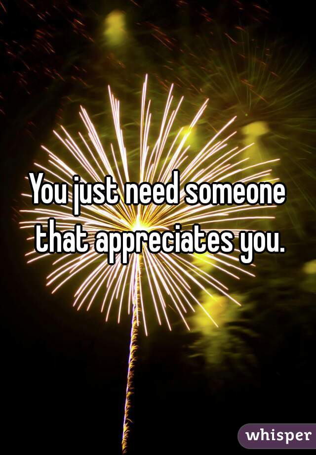 You just need someone that appreciates you.