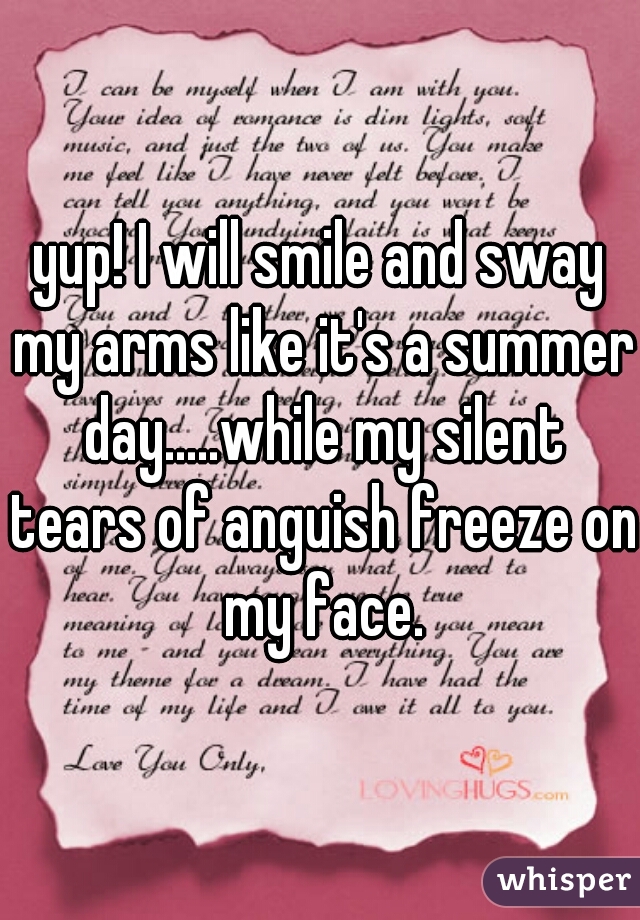 yup! I will smile and sway my arms like it's a summer day.....while my silent tears of anguish freeze on my face.