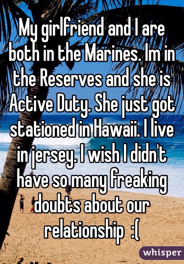 My girlfriend and I are both in the Marines. Im in the Reserves and she is Active Duty. She just got stationed in Hawaii. I live in jersey. I wish I didn't have so many freaking doubts about our relationship  :(