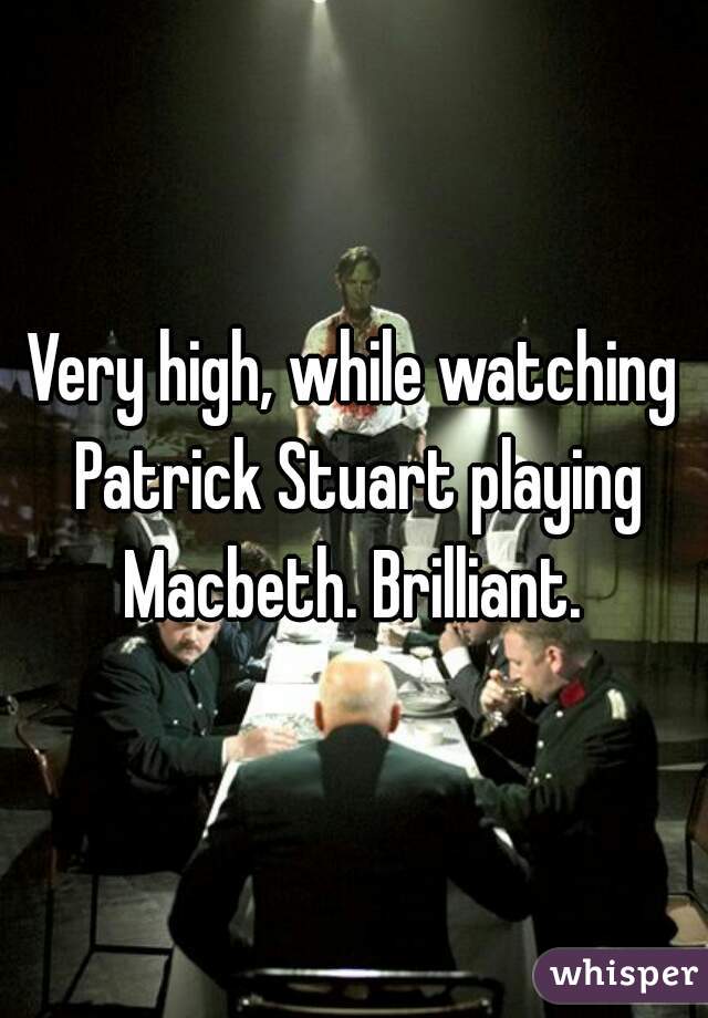 Very high, while watching Patrick Stuart playing Macbeth. Brilliant. 