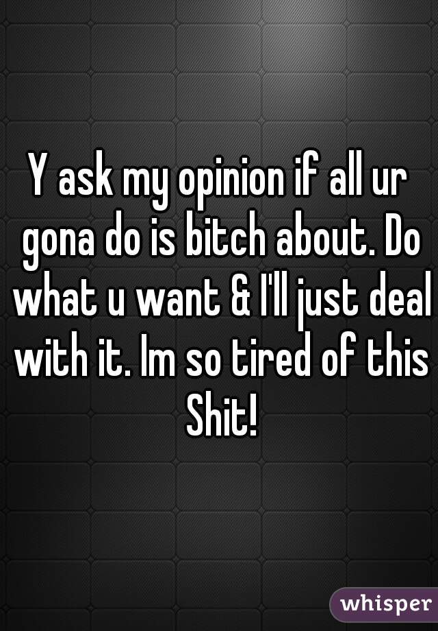 Y ask my opinion if all ur gona do is bitch about. Do what u want & I'll just deal with it. Im so tired of this Shit!