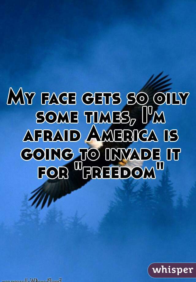 My face gets so oily some times, I'm afraid America is going to invade it for "freedom"