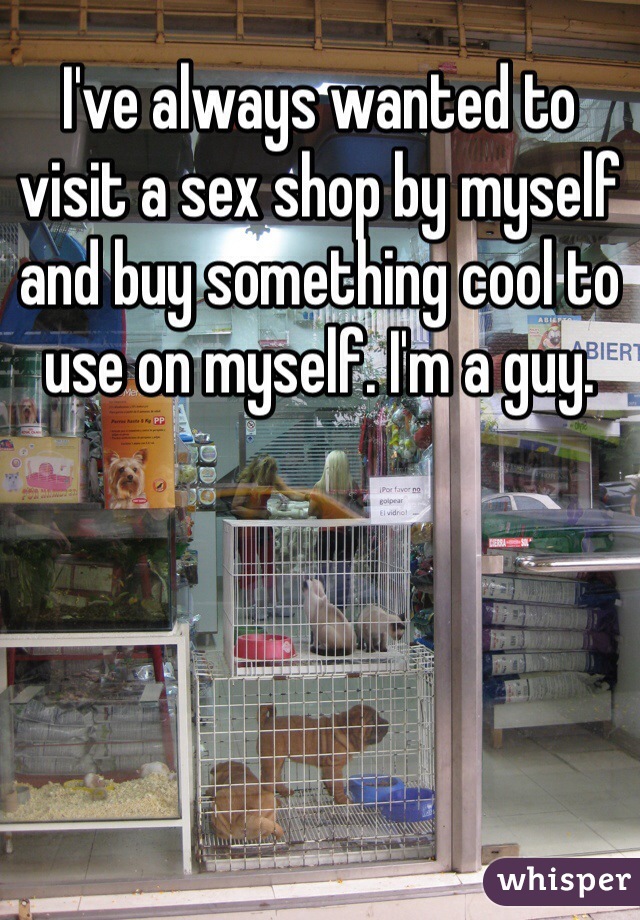 I've always wanted to visit a sex shop by myself and buy something cool to use on myself. I'm a guy. 