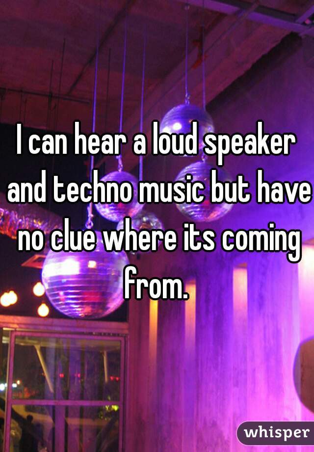 I can hear a loud speaker and techno music but have no clue where its coming from. 