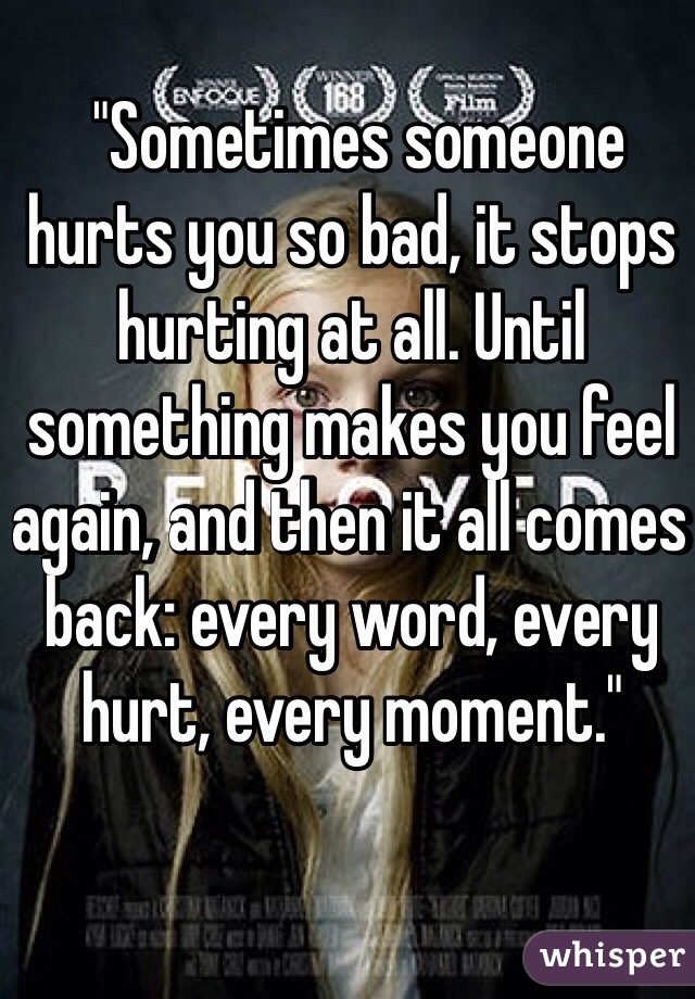  "Sometimes someone hurts you so bad, it stops hurting at all. Until something makes you feel again, and then it all comes back: every word, every hurt, every moment."