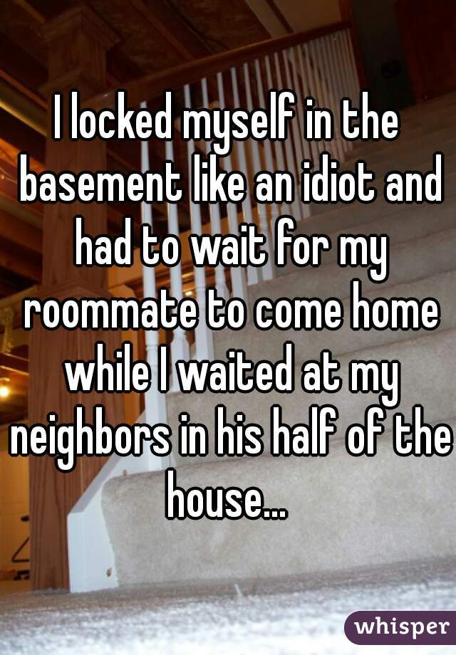 I locked myself in the basement like an idiot and had to wait for my roommate to come home while I waited at my neighbors in his half of the house... 