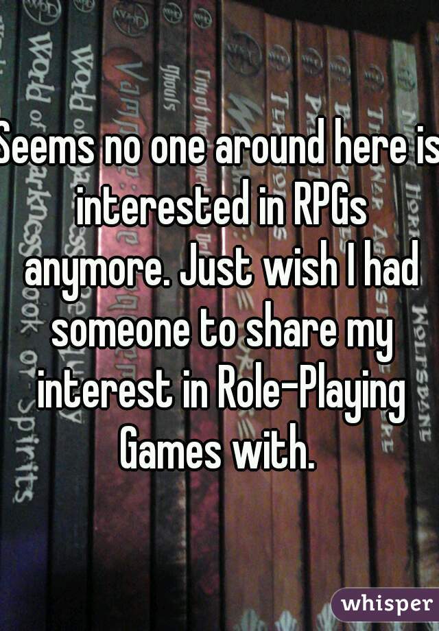 Seems no one around here is interested in RPGs anymore. Just wish I had someone to share my interest in Role-Playing Games with. 