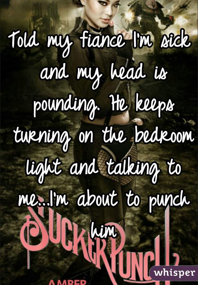 Told my fiance I'm sick and my head is pounding. He keeps turning on the bedroom light and talking to me...I'm about to punch him