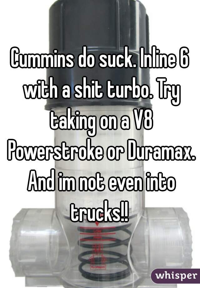 Cummins do suck. Inline 6 with a shit turbo. Try taking on a V8 Powerstroke or Duramax. And im not even into trucks!! 