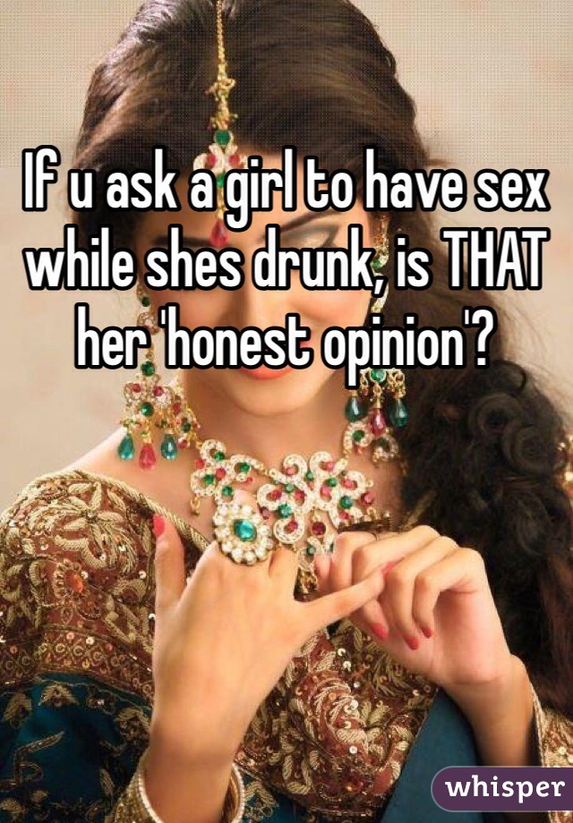 If u ask a girl to have sex while shes drunk, is THAT her 'honest opinion'? 