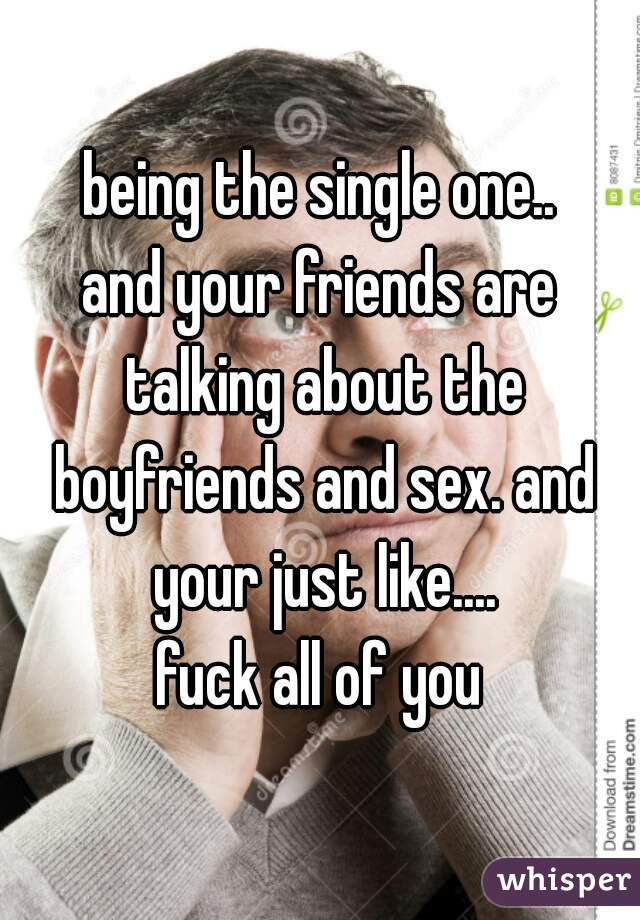 being the single one..
and your friends are talking about the boyfriends and sex. and your just like....
fuck all of you