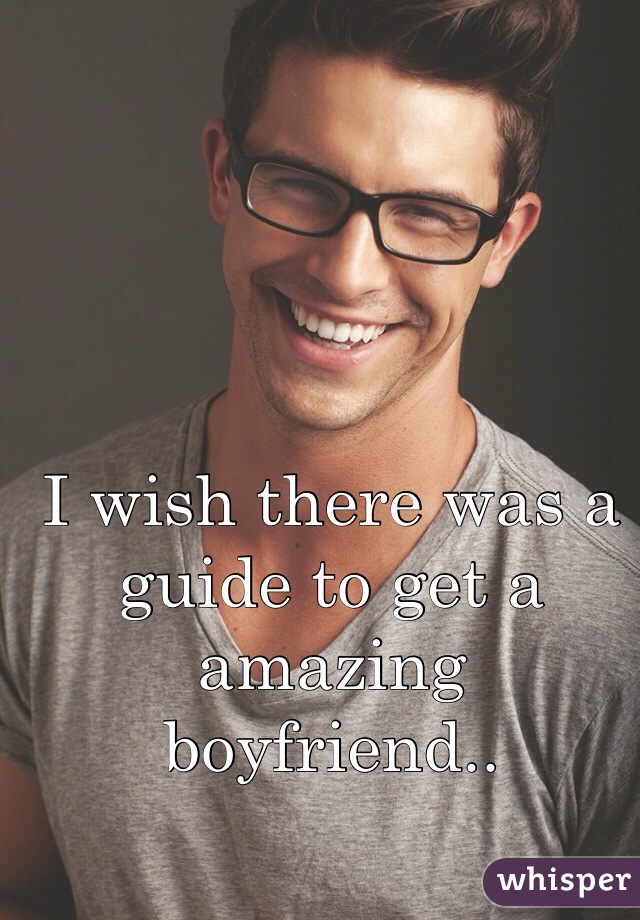 I wish there was a guide to get a amazing boyfriend..