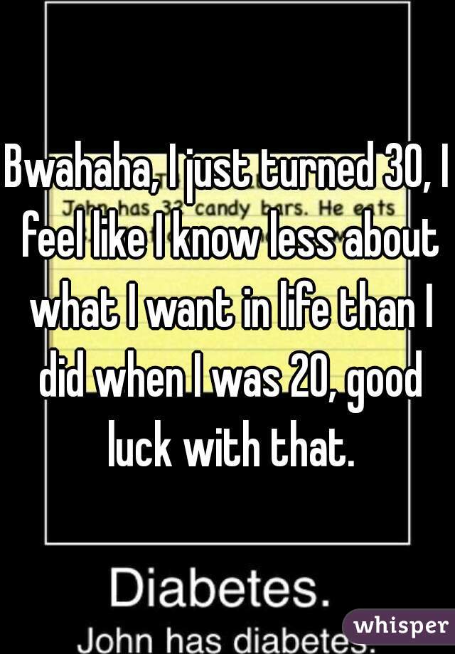 Bwahaha, I just turned 30, I feel like I know less about what I want in life than I did when I was 20, good luck with that.