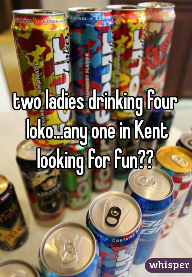 two ladies drinking four loko...any one in Kent looking for fun?? 