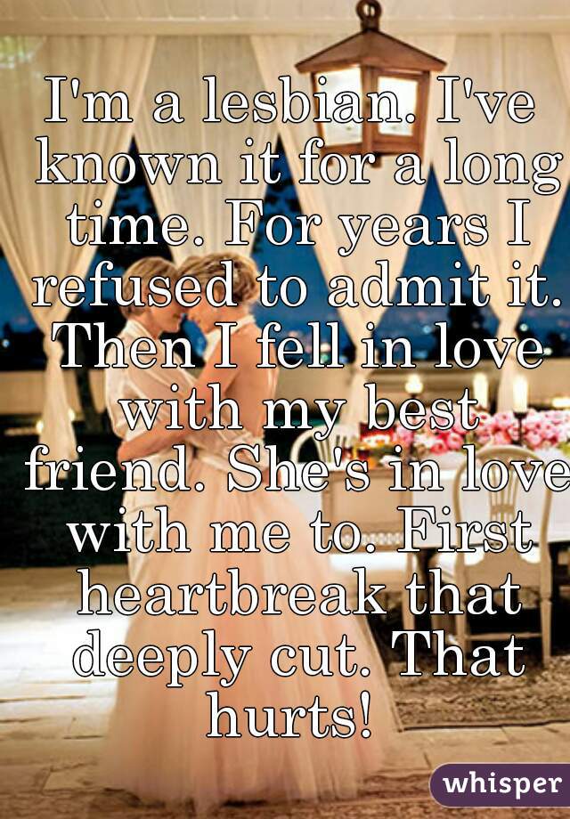 I'm a lesbian. I've known it for a long time. For years I refused to admit it. Then I fell in love with my best friend. She's in love with me to. First heartbreak that deeply cut. That hurts! 