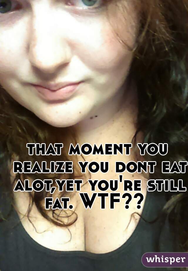 that moment you realize you dont eat alot,yet you're still fat. WTF??  