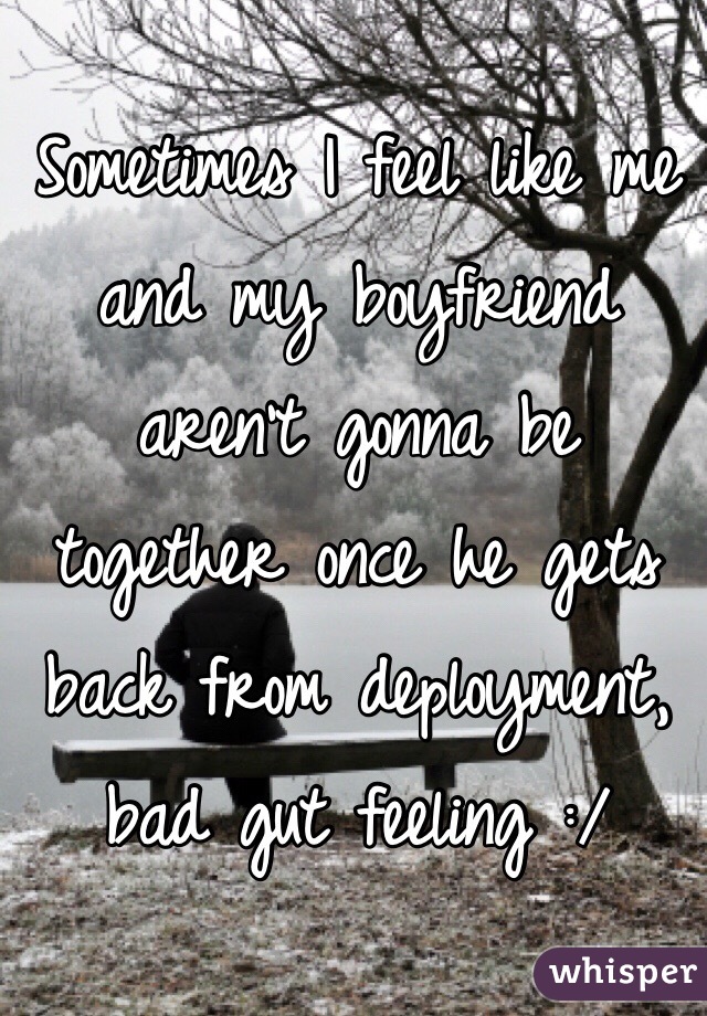 Sometimes I feel like me and my boyfriend aren't gonna be together once he gets back from deployment, bad gut feeling :/ 