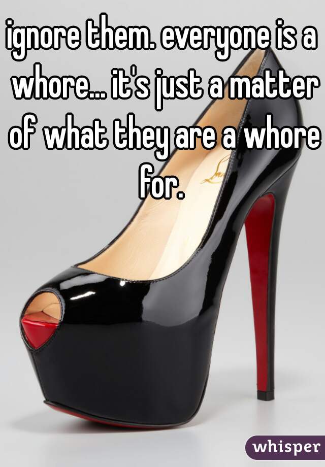 ignore them. everyone is a whore... it's just a matter of what they are a whore for. 