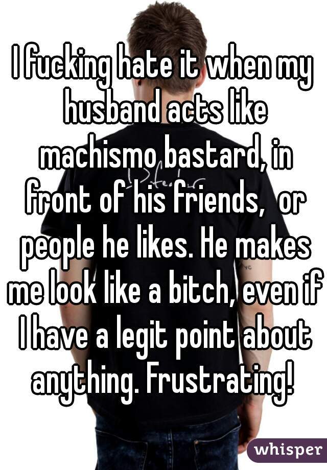 I fucking hate it when my husband acts like machismo bastard, in front of his friends,  or people he likes. He makes me look like a bitch, even if I have a legit point about anything. Frustrating! 