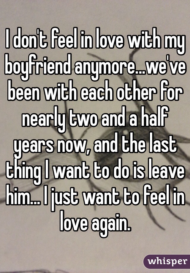 I don't feel in love with my boyfriend anymore...we've been with each other for nearly two and a half years now, and the last thing I want to do is leave him... I just want to feel in love again.