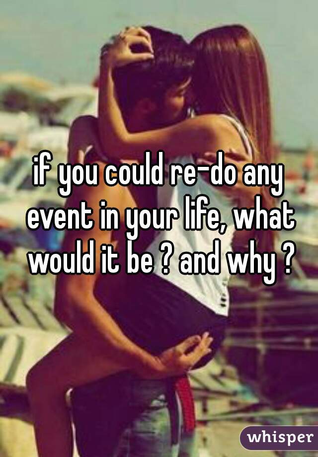 if you could re-do any event in your life, what would it be ? and why ?