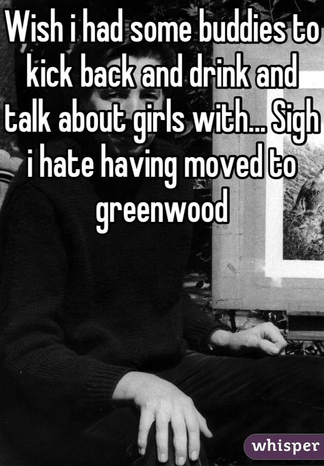 Wish i had some buddies to kick back and drink and talk about girls with... Sigh i hate having moved to greenwood