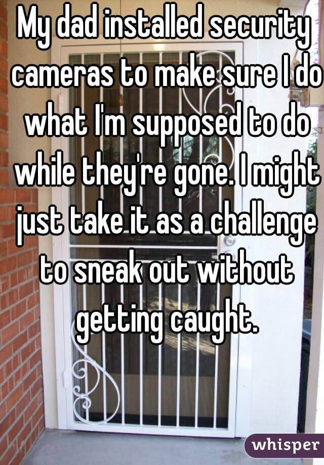 My dad installed security cameras to make sure I do what I'm supposed to do while they're gone. I might just take it as a challenge to sneak out without getting caught.