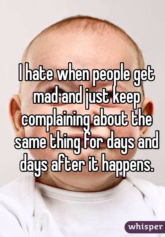 I hate when people get mad and just keep complaining about the same thing for days and days after it happens.