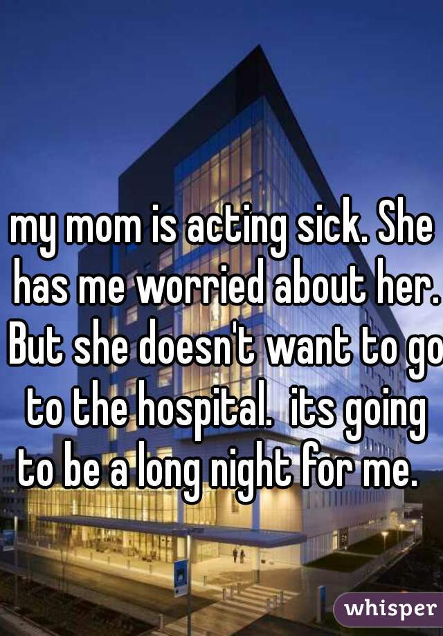 my mom is acting sick. She has me worried about her. But she doesn't want to go to the hospital.  its going to be a long night for me.  