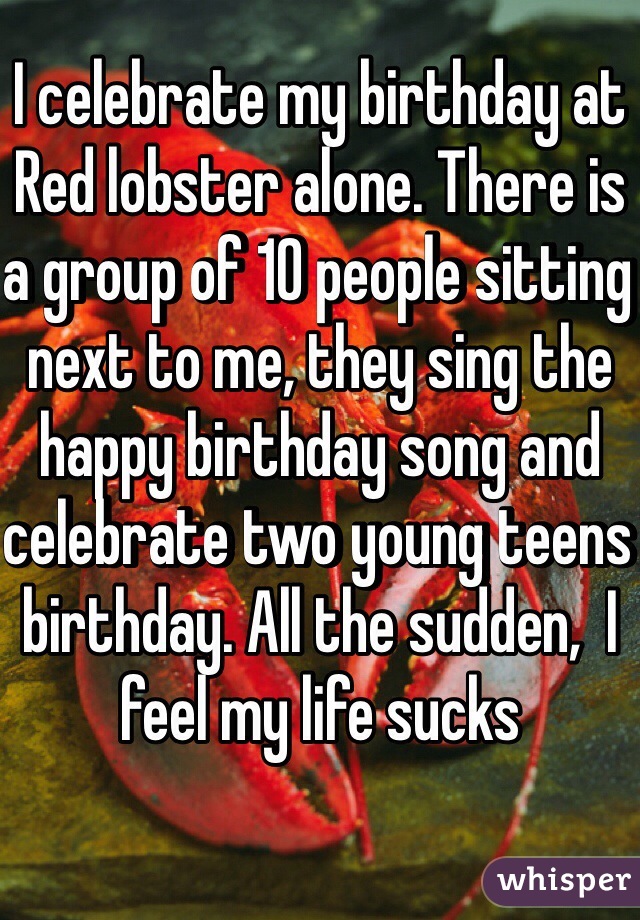 I celebrate my birthday at Red lobster alone. There is a group of 10 people sitting next to me, they sing the happy birthday song and celebrate two young teens birthday. All the sudden,  I feel my life sucks  