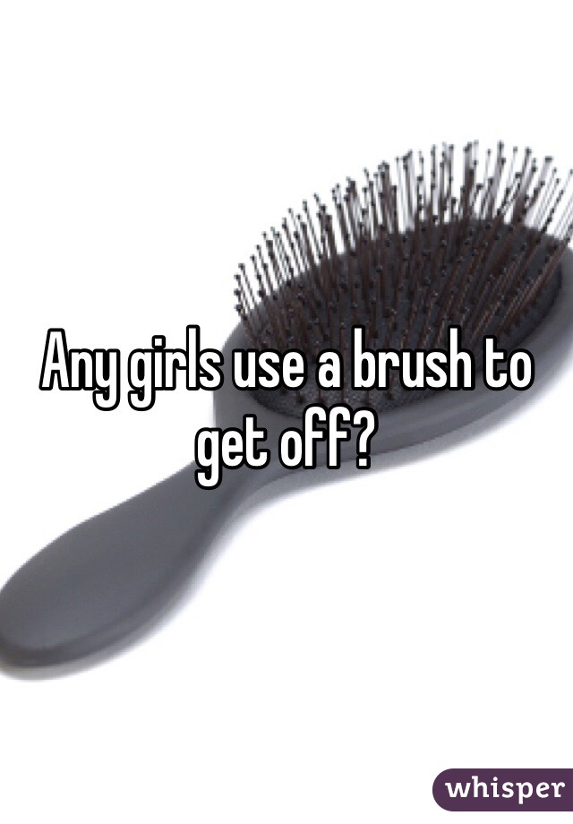 Any girls use a brush to get off?