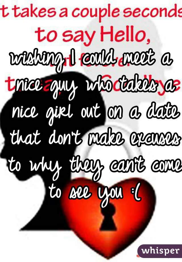 wishing I could meet a nice guy who takes a nice girl out on a date that don't make excuses to why they can't come to see you :(