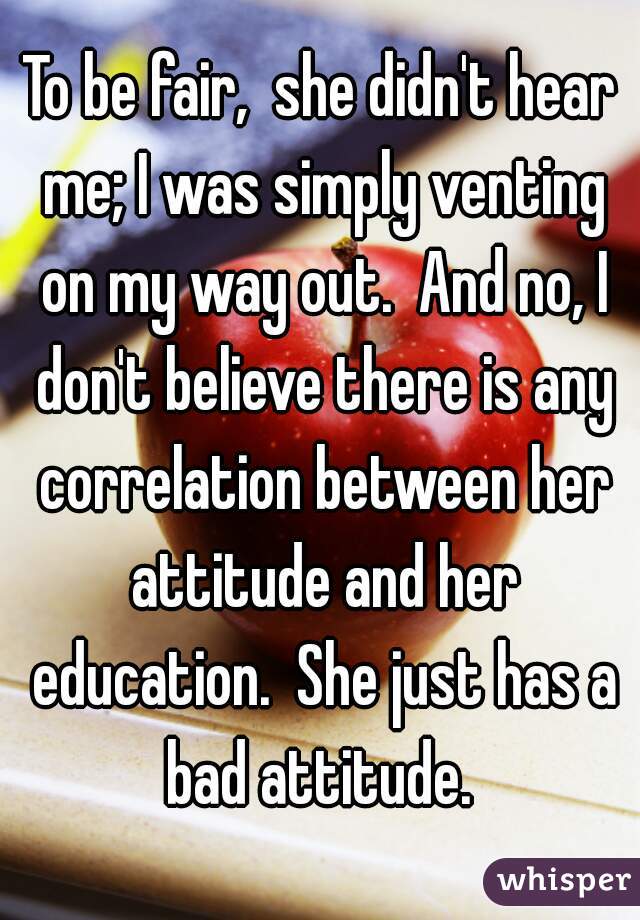 To be fair,  she didn't hear me; I was simply venting on my way out.  And no, I don't believe there is any correlation between her attitude and her education.  She just has a bad attitude. 