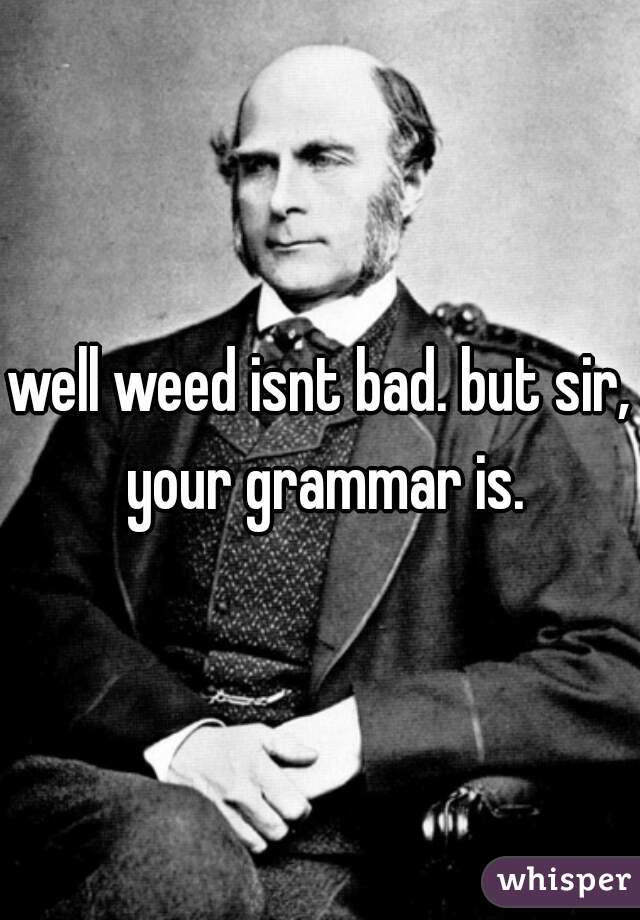 well weed isnt bad. but sir, your grammar is.