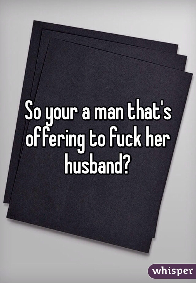 So your a man that's offering to fuck her husband?