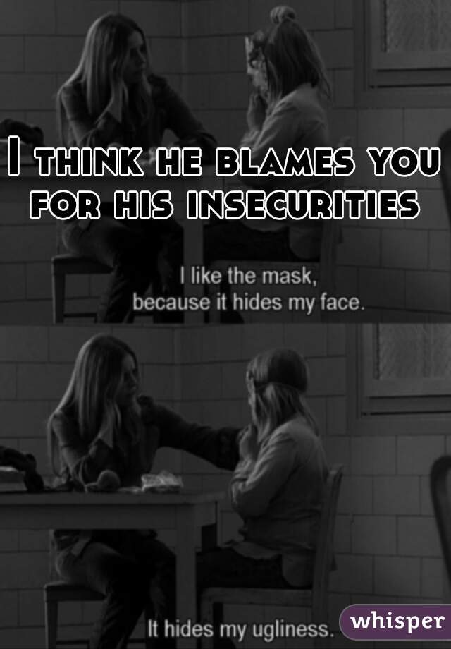 I think he blames you for his insecurities 