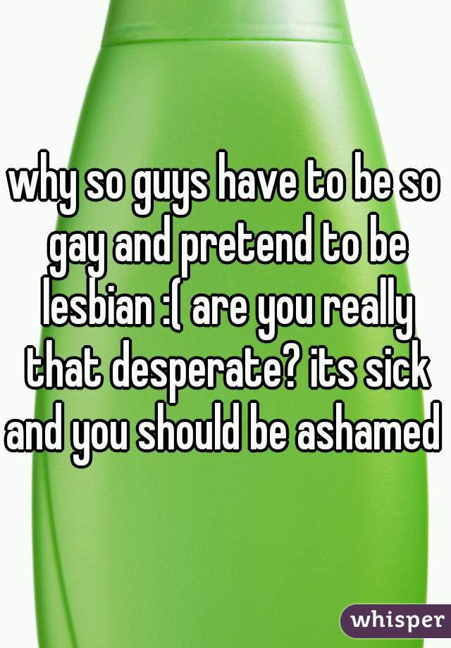 why so guys have to be so gay and pretend to be lesbian :( are you really that desperate? its sick and you should be ashamed 