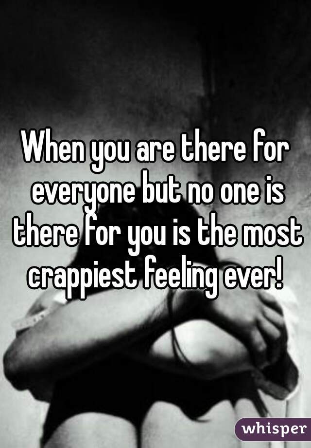 When you are there for everyone but no one is there for you is the most crappiest feeling ever! 