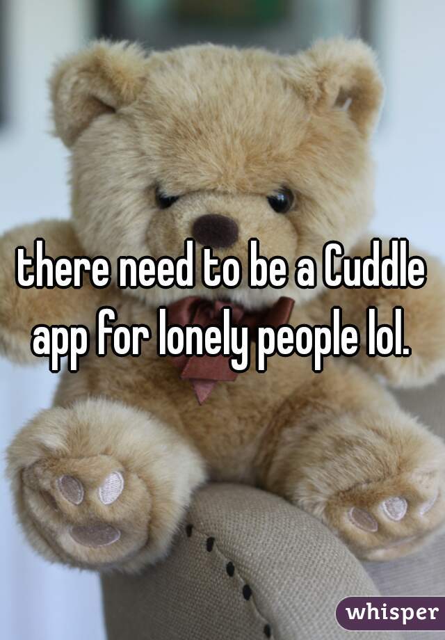 there need to be a Cuddle app for lonely people lol. 