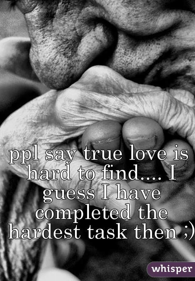 ppl say true love is hard to find.... I guess I have completed the hardest task then ;)