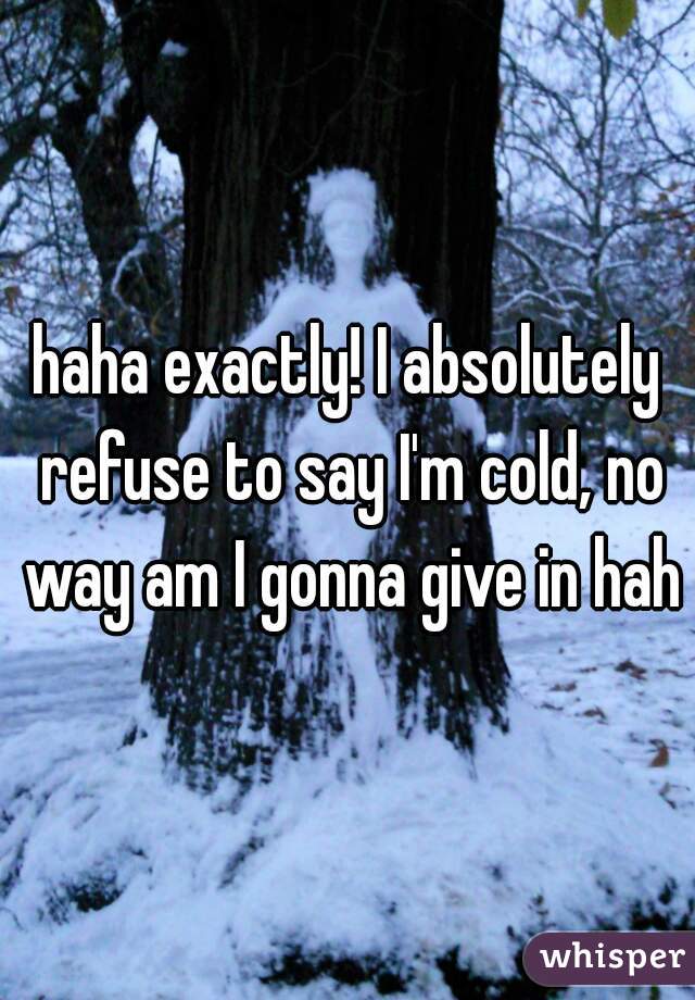 haha exactly! I absolutely refuse to say I'm cold, no way am I gonna give in haha
