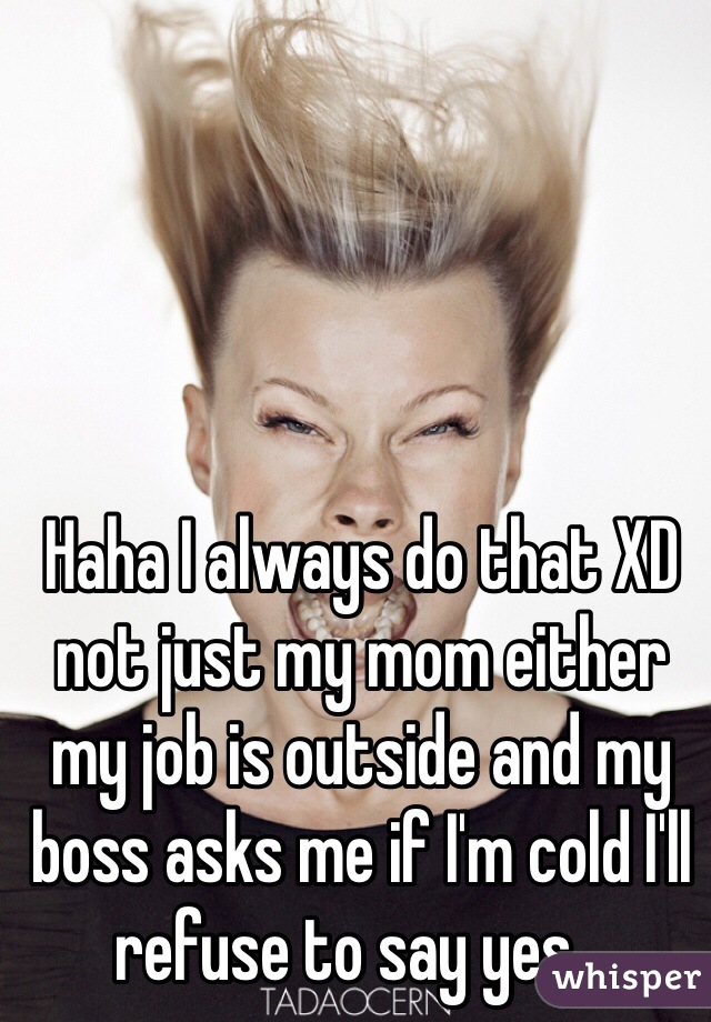 Haha I always do that XD not just my mom either my job is outside and my boss asks me if I'm cold I'll refuse to say yes...