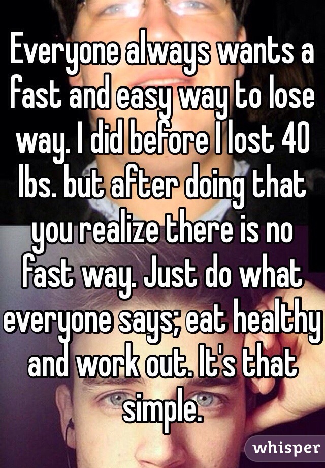 Everyone always wants a fast and easy way to lose way. I did before I lost 40 lbs. but after doing that you realize there is no fast way. Just do what everyone says; eat healthy and work out. It's that simple. 