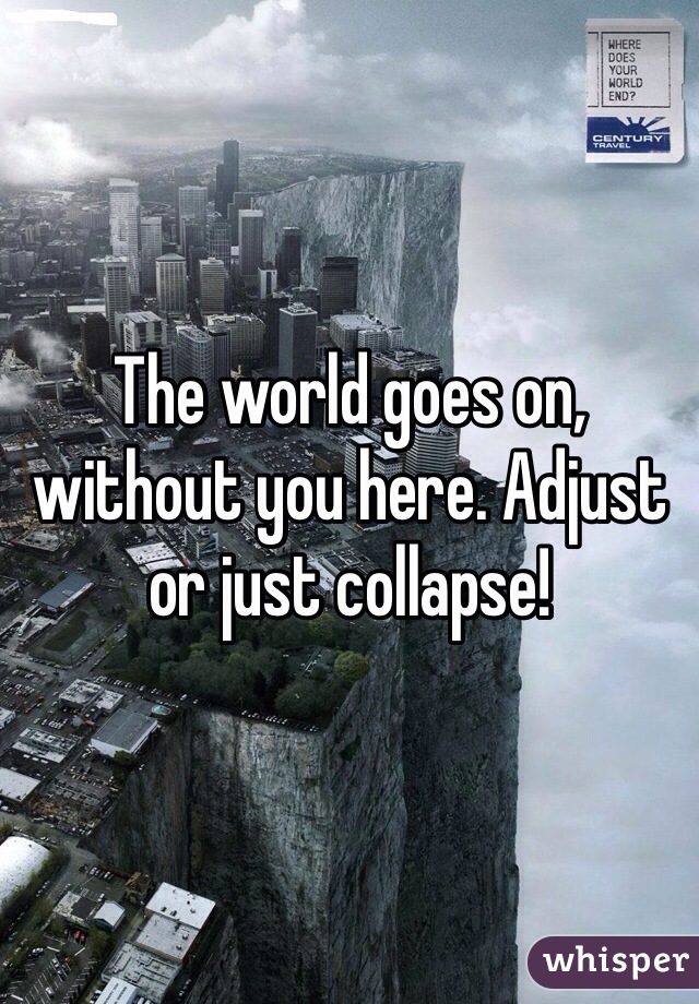 The world goes on, without you here. Adjust or just collapse!