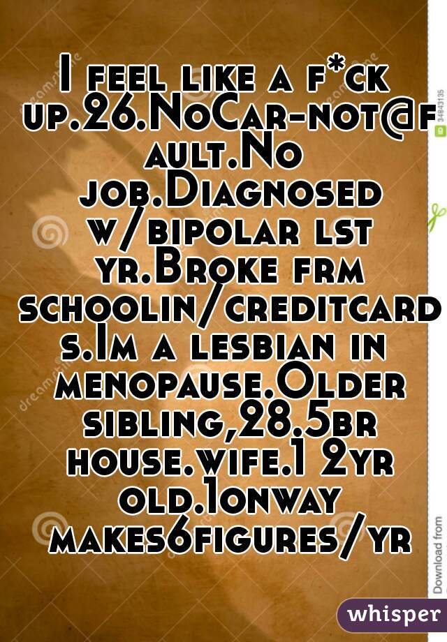 I feel like a f*ck up.26.NoCar-not@fault.No job.Diagnosed w/bipolar lst yr.Broke frm schoolin/creditcards.Im a lesbian in menopause.Older sibling,28.5br house.wife.1 2yr old.1onway makes6figures/yr.