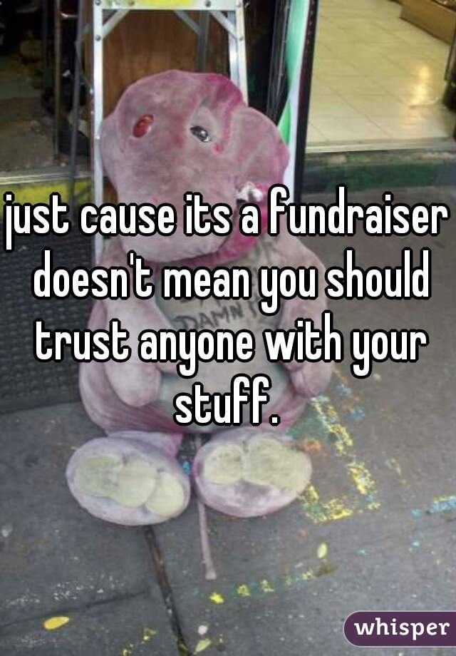 just cause its a fundraiser doesn't mean you should trust anyone with your stuff. 