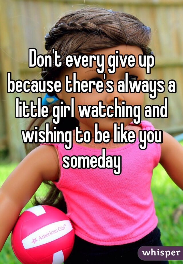 Don't every give up because there's always a little girl watching and wishing to be like you someday 