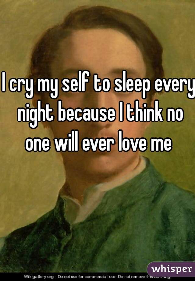 I cry my self to sleep every night because I think no one will ever love me 