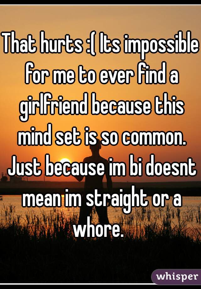 That hurts :( Its impossible for me to ever find a girlfriend because this mind set is so common. Just because im bi doesnt mean im straight or a whore.  