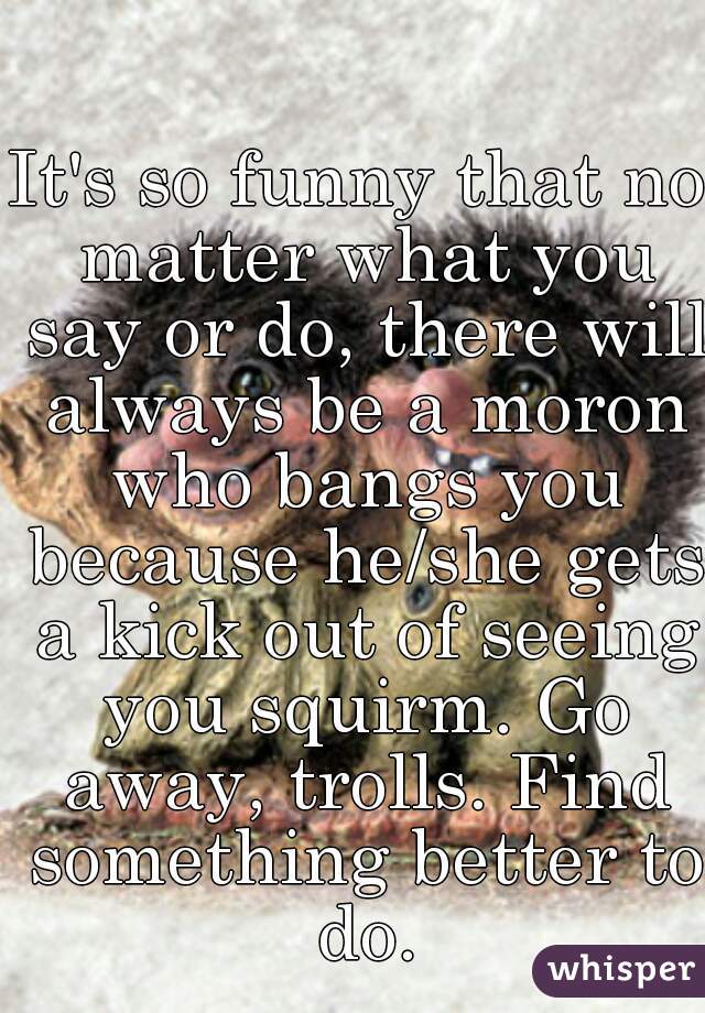 It's so funny that no matter what you say or do, there will always be a moron who bangs you because he/she gets a kick out of seeing you squirm. Go away, trolls. Find something better to do.